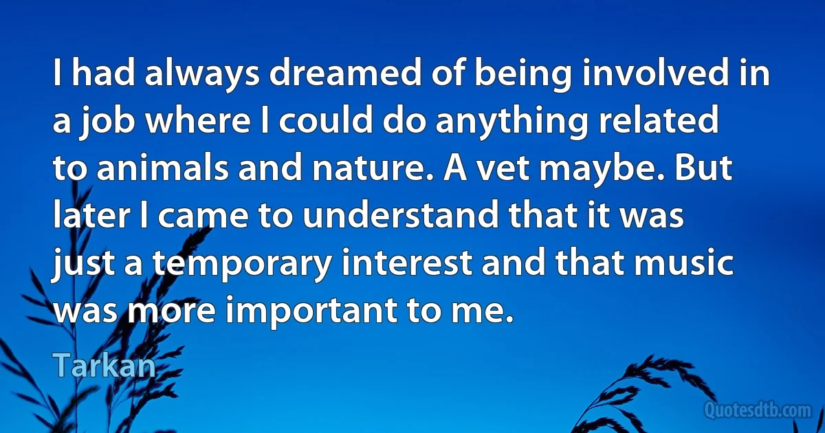 I had always dreamed of being involved in a job where I could do anything related to animals and nature. A vet maybe. But later I came to understand that it was just a temporary interest and that music was more important to me. (Tarkan)