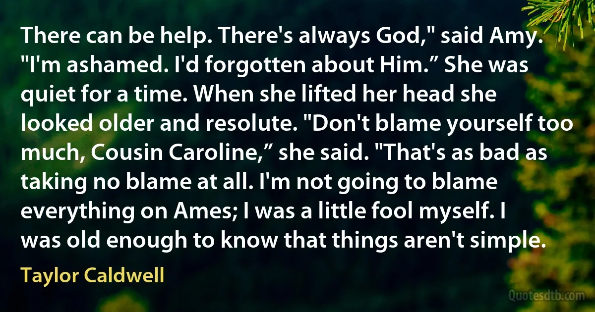 There can be help. There's always God," said Amy. "I'm ashamed. I'd forgotten about Him.” She was quiet for a time. When she lifted her head she looked older and resolute. "Don't blame yourself too much, Cousin Caroline,” she said. "That's as bad as taking no blame at all. I'm not going to blame everything on Ames; I was a little fool myself. I was old enough to know that things aren't simple. (Taylor Caldwell)