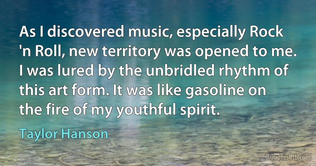 As I discovered music, especially Rock 'n Roll, new territory was opened to me. I was lured by the unbridled rhythm of this art form. It was like gasoline on the fire of my youthful spirit. (Taylor Hanson)