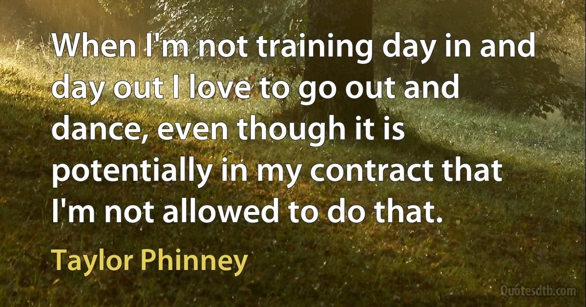 When I'm not training day in and day out I love to go out and dance, even though it is potentially in my contract that I'm not allowed to do that. (Taylor Phinney)