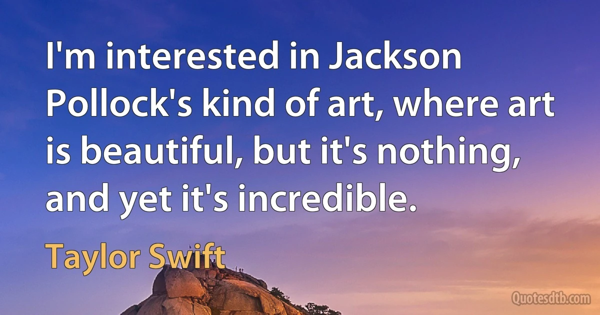 I'm interested in Jackson Pollock's kind of art, where art is beautiful, but it's nothing, and yet it's incredible. (Taylor Swift)