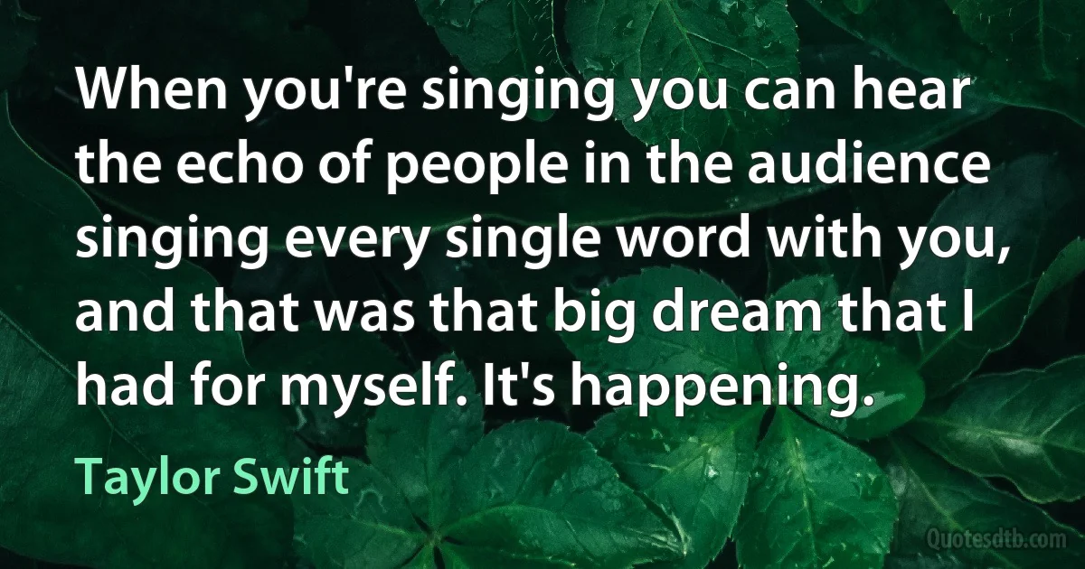 When you're singing you can hear the echo of people in the audience singing every single word with you, and that was that big dream that I had for myself. It's happening. (Taylor Swift)