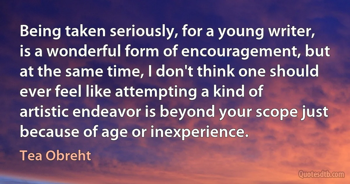 Being taken seriously, for a young writer, is a wonderful form of encouragement, but at the same time, I don't think one should ever feel like attempting a kind of artistic endeavor is beyond your scope just because of age or inexperience. (Tea Obreht)