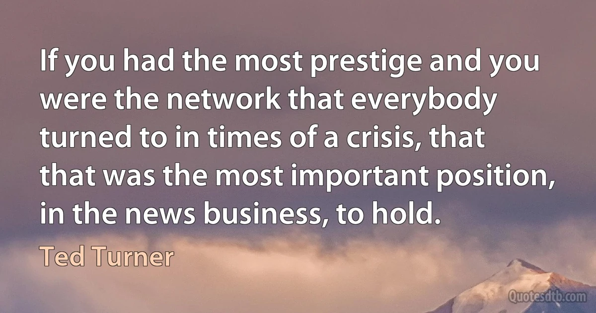 If you had the most prestige and you were the network that everybody turned to in times of a crisis, that that was the most important position, in the news business, to hold. (Ted Turner)