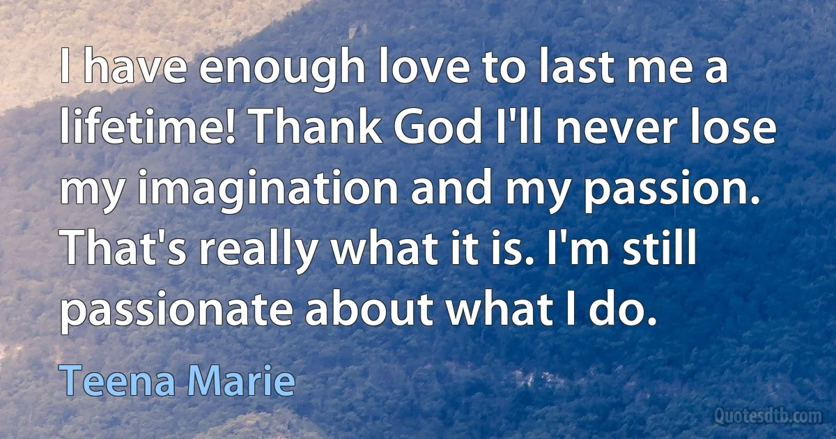 I have enough love to last me a lifetime! Thank God I'll never lose my imagination and my passion. That's really what it is. I'm still passionate about what I do. (Teena Marie)