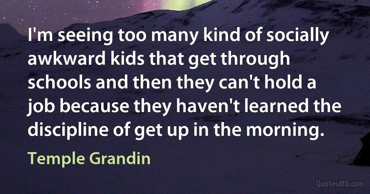 I'm seeing too many kind of socially awkward kids that get through schools and then they can't hold a job because they haven't learned the discipline of get up in the morning. (Temple Grandin)