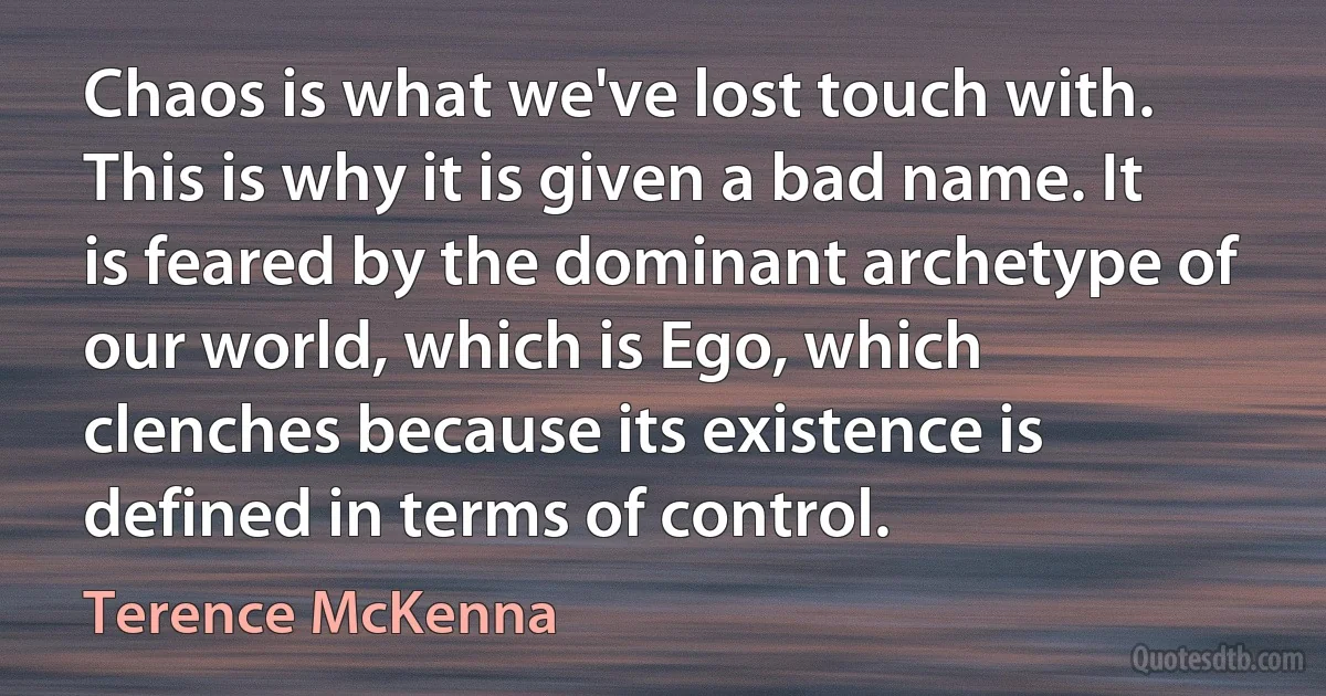 Chaos is what we've lost touch with. This is why it is given a bad name. It is feared by the dominant archetype of our world, which is Ego, which clenches because its existence is defined in terms of control. (Terence McKenna)