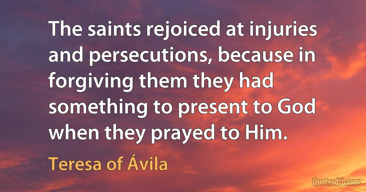 The saints rejoiced at injuries and persecutions, because in forgiving them they had something to present to God when they prayed to Him. (Teresa of Ávila)