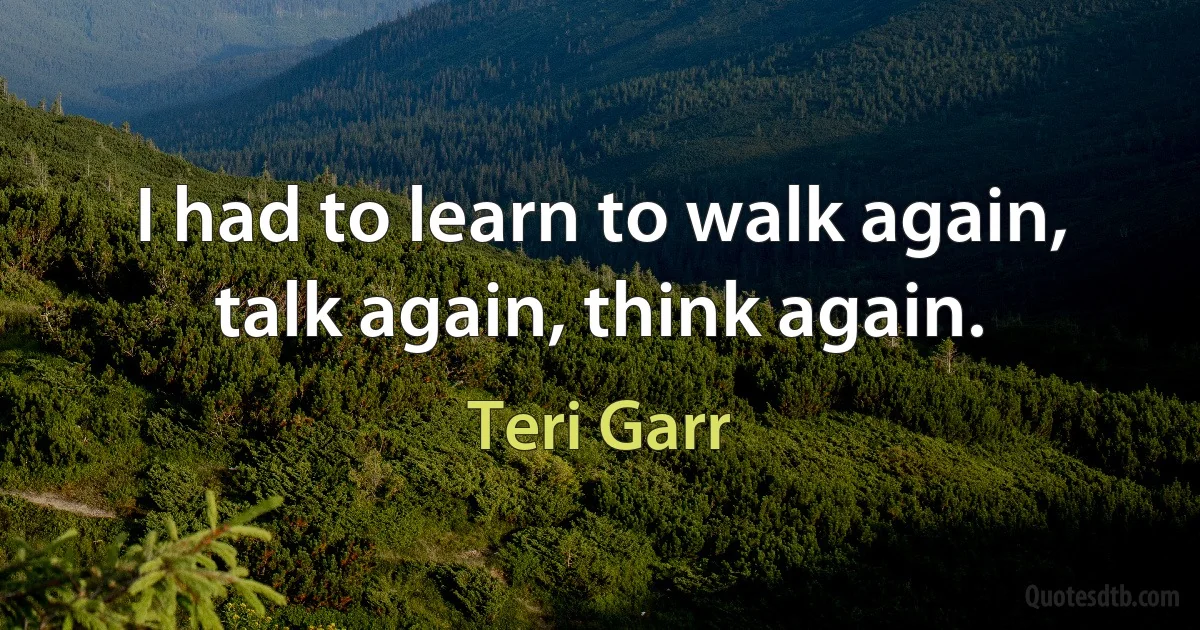 I had to learn to walk again, talk again, think again. (Teri Garr)