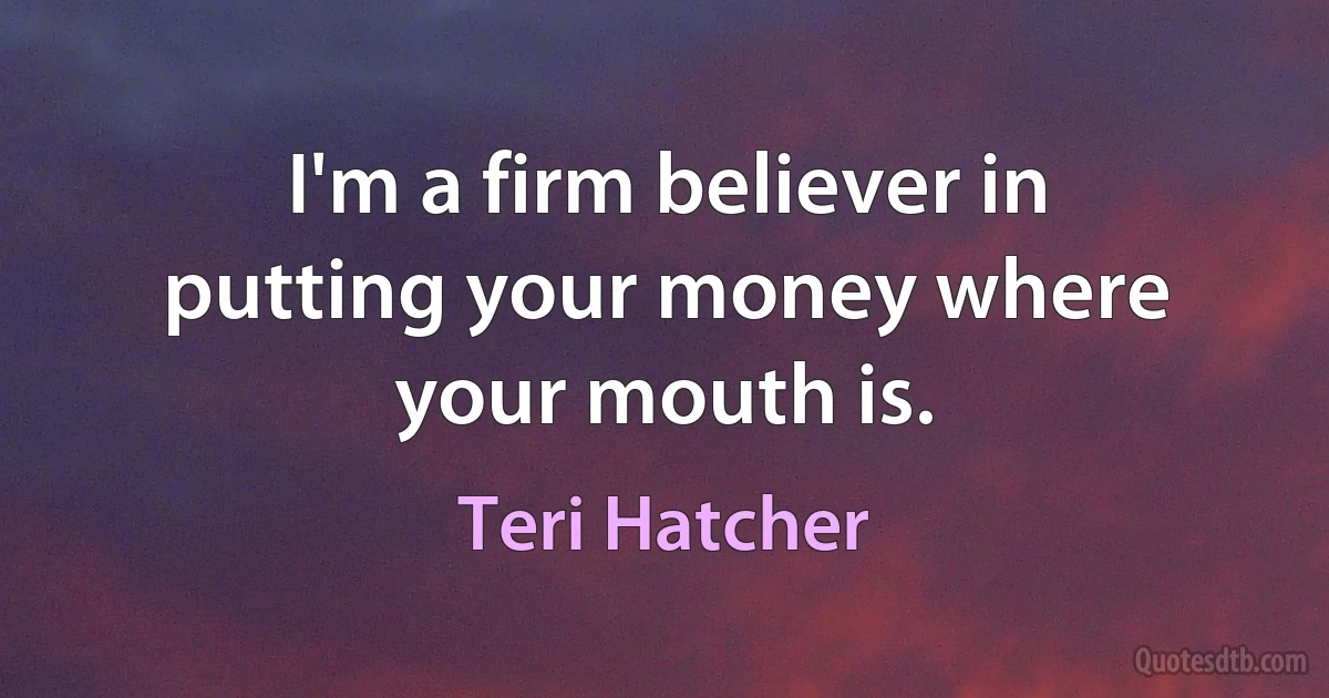 I'm a firm believer in putting your money where your mouth is. (Teri Hatcher)