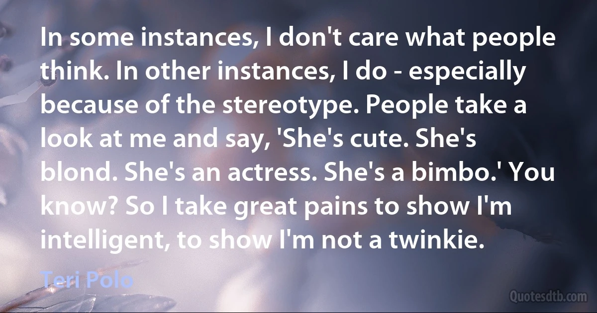 In some instances, I don't care what people think. In other instances, I do - especially because of the stereotype. People take a look at me and say, 'She's cute. She's blond. She's an actress. She's a bimbo.' You know? So I take great pains to show I'm intelligent, to show I'm not a twinkie. (Teri Polo)