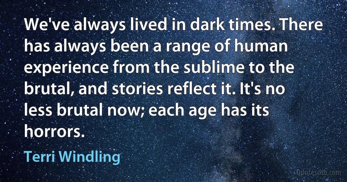 We've always lived in dark times. There has always been a range of human experience from the sublime to the brutal, and stories reflect it. It's no less brutal now; each age has its horrors. (Terri Windling)