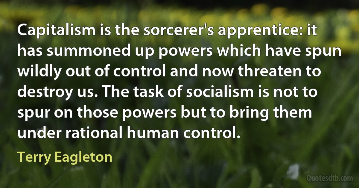 Capitalism is the sorcerer's apprentice: it has summoned up powers which have spun wildly out of control and now threaten to destroy us. The task of socialism is not to spur on those powers but to bring them under rational human control. (Terry Eagleton)