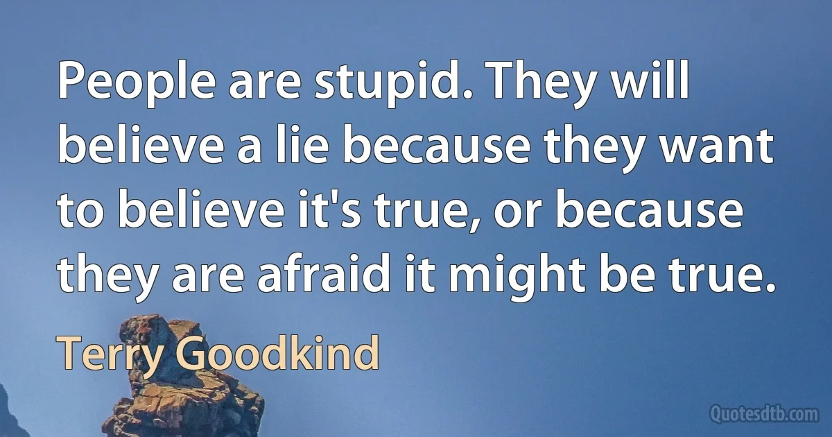 People are stupid. They will believe a lie because they want to believe it's true, or because they are afraid it might be true. (Terry Goodkind)