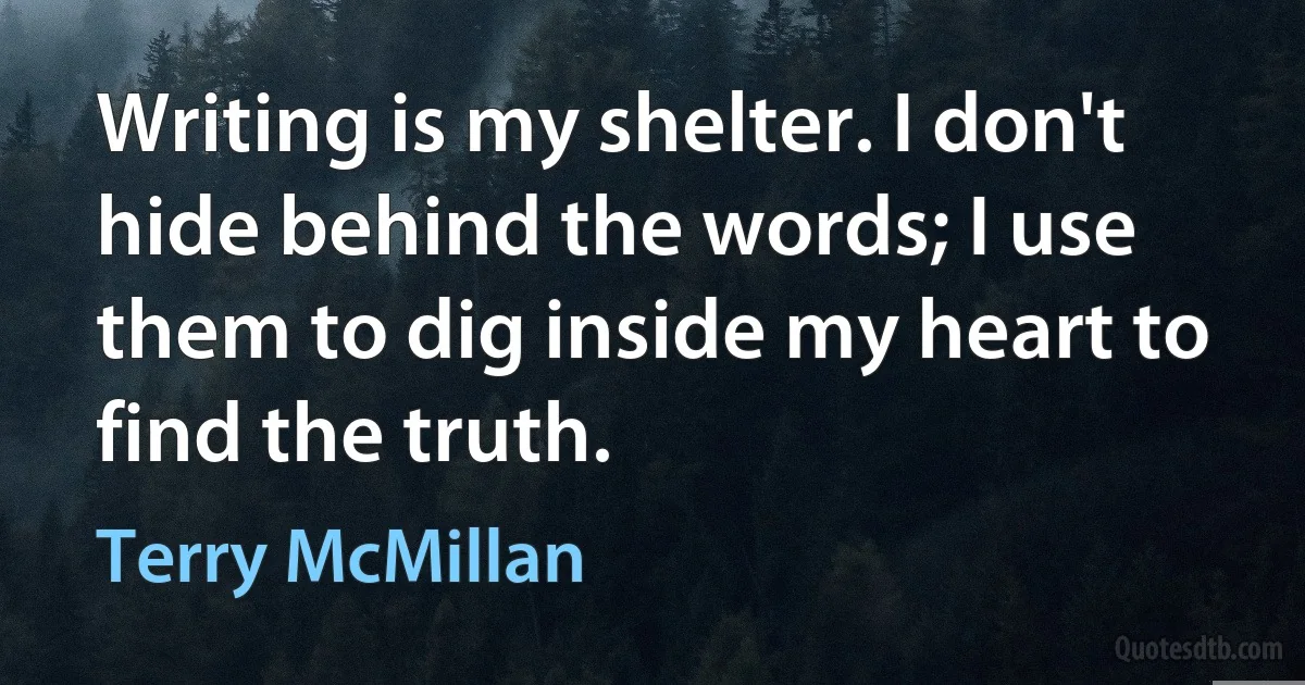 Writing is my shelter. I don't hide behind the words; I use them to dig inside my heart to find the truth. (Terry McMillan)