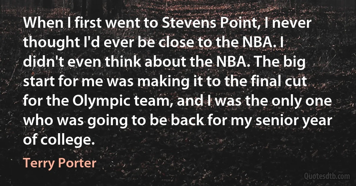 When I first went to Stevens Point, I never thought I'd ever be close to the NBA. I didn't even think about the NBA. The big start for me was making it to the final cut for the Olympic team, and I was the only one who was going to be back for my senior year of college. (Terry Porter)