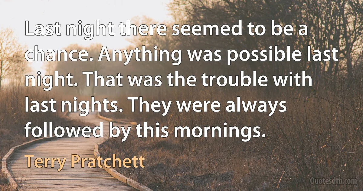 Last night there seemed to be a chance. Anything was possible last night. That was the trouble with last nights. They were always followed by this mornings. (Terry Pratchett)