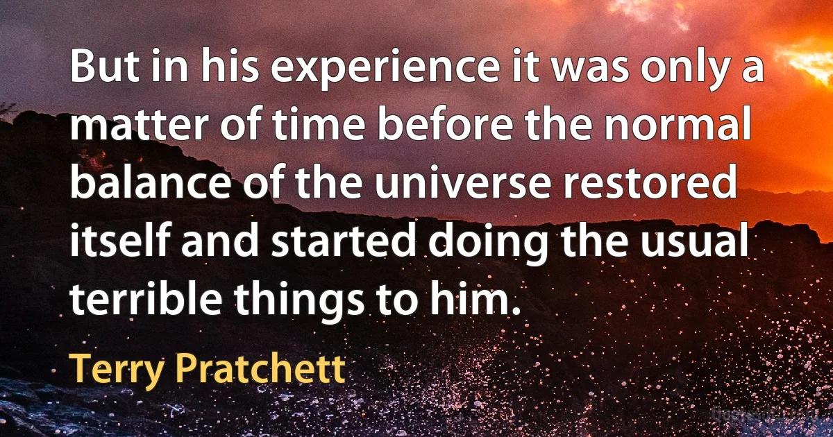 But in his experience it was only a matter of time before the normal balance of the universe restored itself and started doing the usual terrible things to him. (Terry Pratchett)