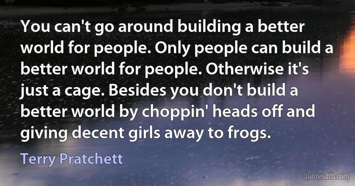 You can't go around building a better world for people. Only people can build a better world for people. Otherwise it's just a cage. Besides you don't build a better world by choppin' heads off and giving decent girls away to frogs. (Terry Pratchett)