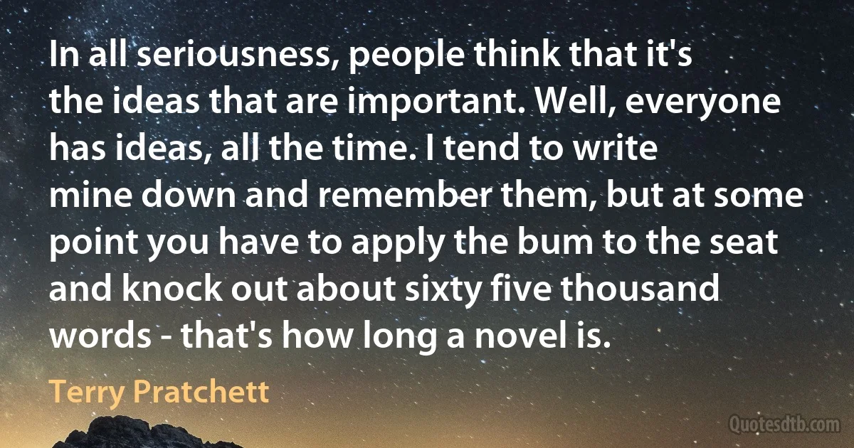 In all seriousness, people think that it's the ideas that are important. Well, everyone has ideas, all the time. I tend to write mine down and remember them, but at some point you have to apply the bum to the seat and knock out about sixty five thousand words - that's how long a novel is. (Terry Pratchett)