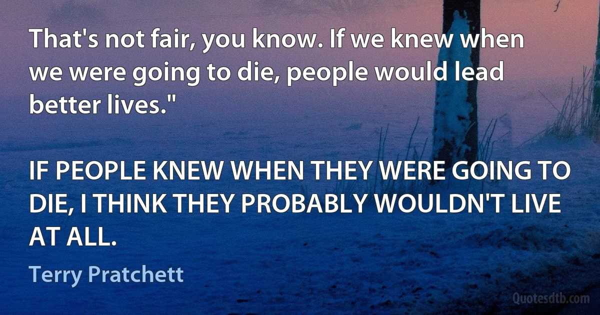 That's not fair, you know. If we knew when we were going to die, people would lead better lives."

IF PEOPLE KNEW WHEN THEY WERE GOING TO DIE, I THINK THEY PROBABLY WOULDN'T LIVE AT ALL. (Terry Pratchett)