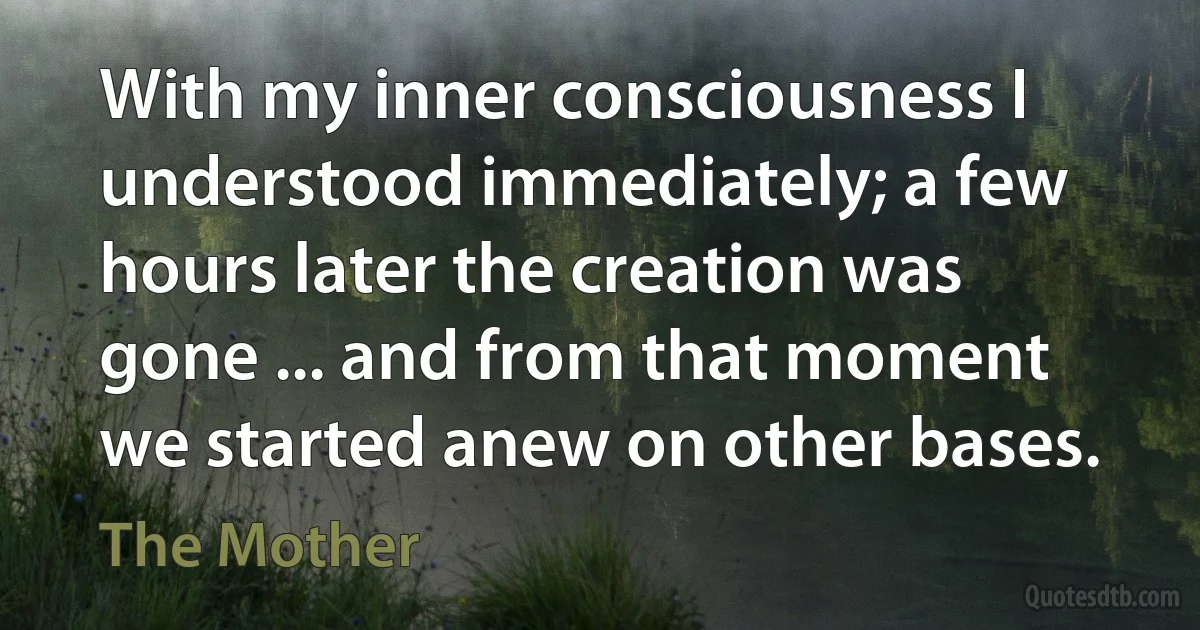 With my inner consciousness I understood immediately; a few hours later the creation was gone ... and from that moment we started anew on other bases. (The Mother)