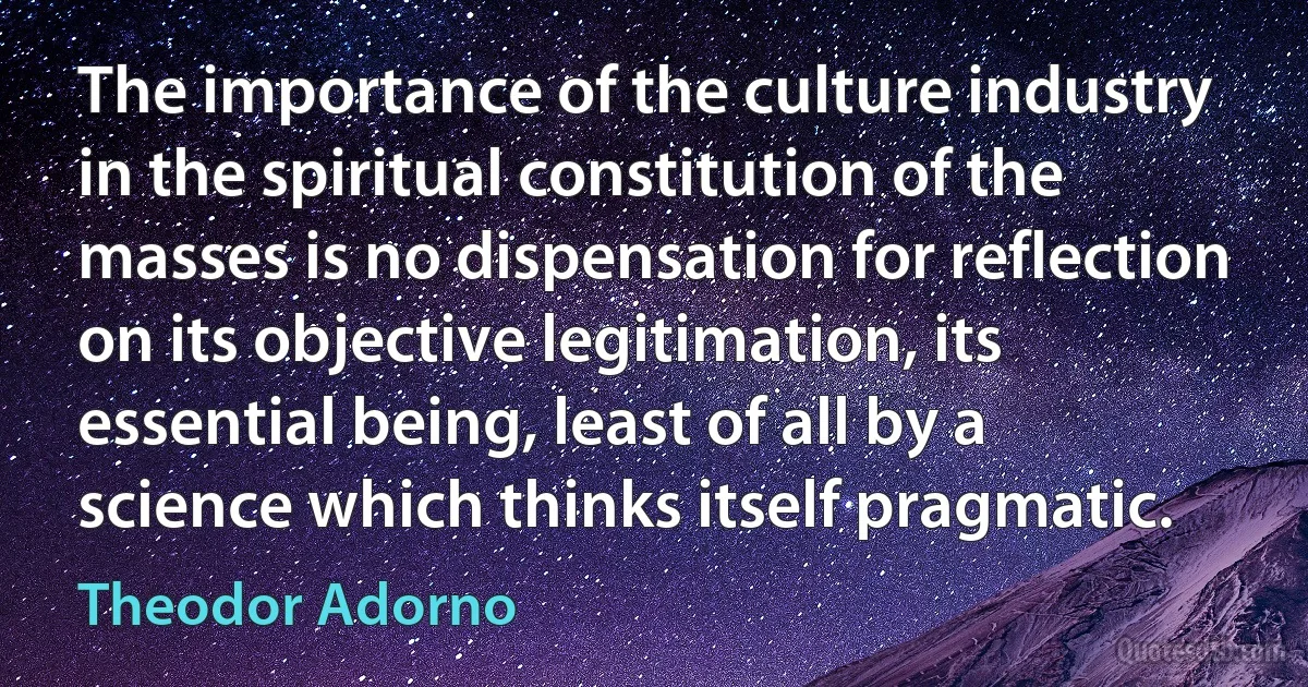 The importance of the culture industry in the spiritual constitution of the masses is no dispensation for reflection on its objective legitimation, its essential being, least of all by a science which thinks itself pragmatic. (Theodor Adorno)