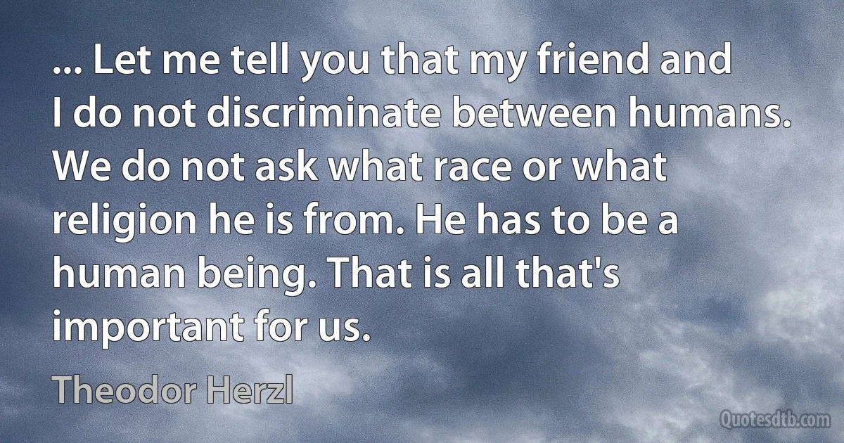 ... Let me tell you that my friend and I do not discriminate between humans. We do not ask what race or what religion he is from. He has to be a human being. That is all that's important for us. (Theodor Herzl)