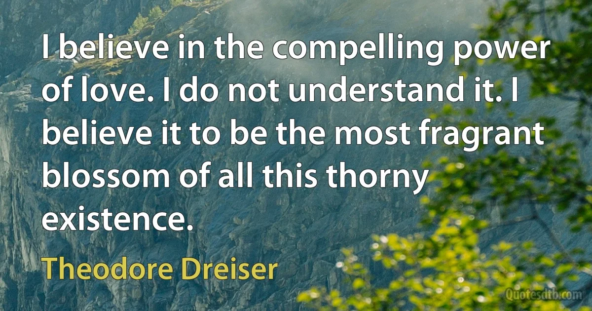 I believe in the compelling power of love. I do not understand it. I believe it to be the most fragrant blossom of all this thorny existence. (Theodore Dreiser)