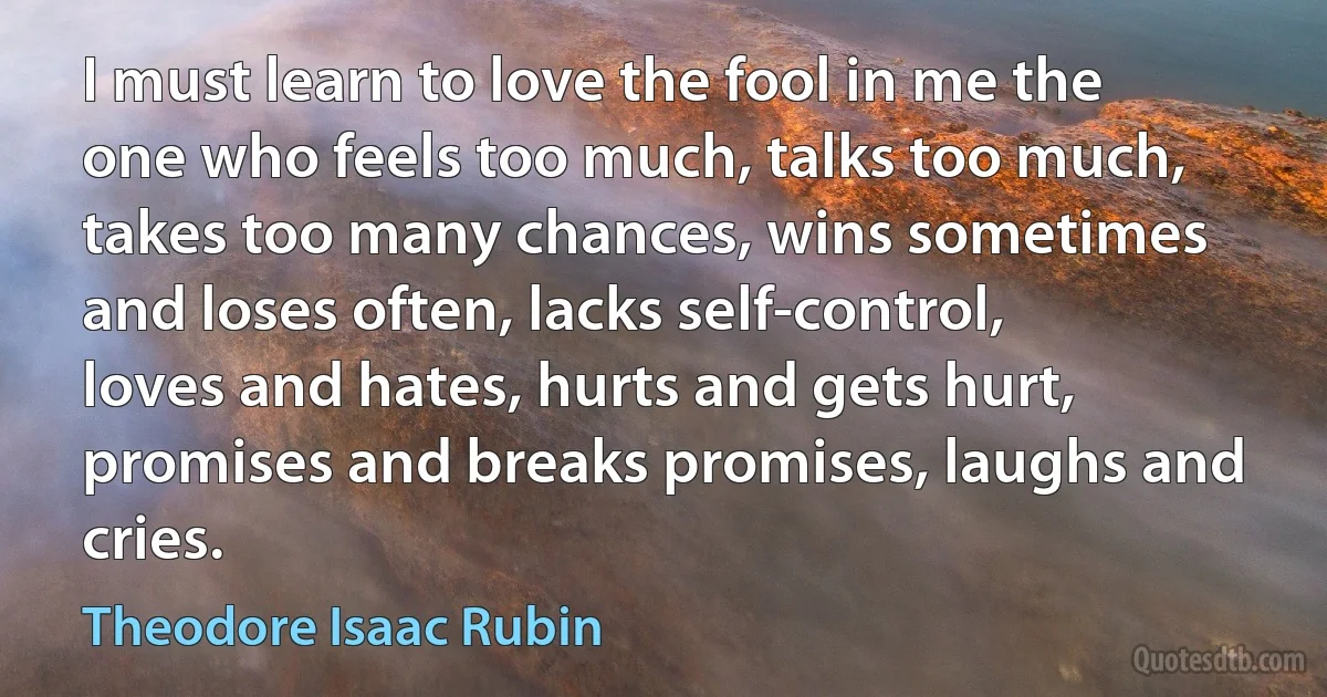 I must learn to love the fool in me the one who feels too much, talks too much, takes too many chances, wins sometimes and loses often, lacks self-control, loves and hates, hurts and gets hurt, promises and breaks promises, laughs and cries. (Theodore Isaac Rubin)