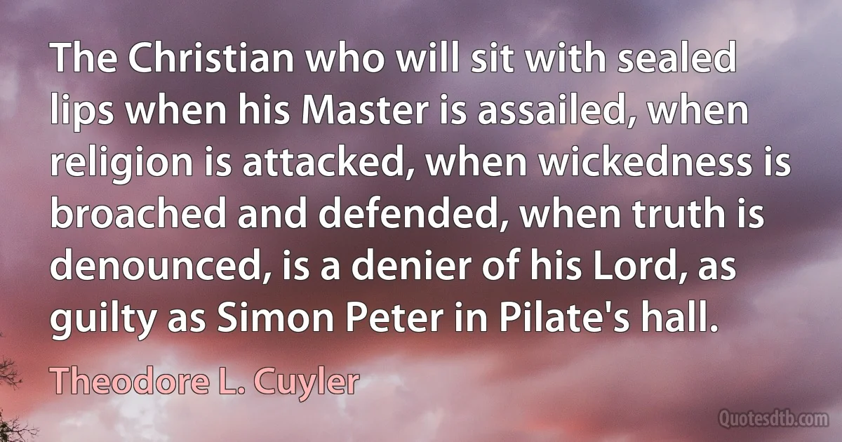 The Christian who will sit with sealed lips when his Master is assailed, when religion is attacked, when wickedness is broached and defended, when truth is denounced, is a denier of his Lord, as guilty as Simon Peter in Pilate's hall. (Theodore L. Cuyler)