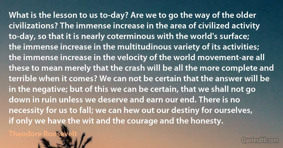 What is the lesson to us to-day? Are we to go the way of the older civilizations? The immense increase in the area of civilized activity to-day, so that it is nearly coterminous with the world's surface; the immense increase in the multitudinous variety of its activities; the immense increase in the velocity of the world movement-are all these to mean merely that the crash will be all the more complete and terrible when it comes? We can not be certain that the answer will be in the negative; but of this we can be certain, that we shall not go down in ruin unless we deserve and earn our end. There is no necessity for us to fall; we can hew out our destiny for ourselves, if only we have the wit and the courage and the honesty. (Theodore Roosevelt)