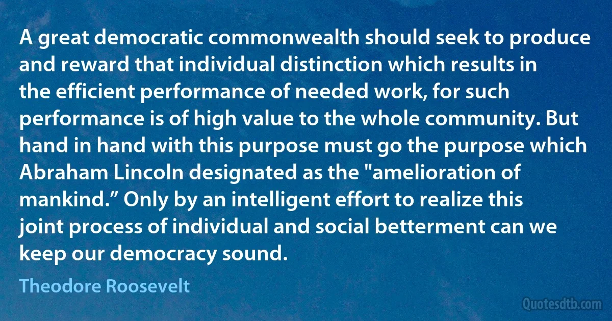 A great democratic commonwealth should seek to produce and reward that individual distinction which results in the efficient performance of needed work, for such performance is of high value to the whole community. But hand in hand with this purpose must go the purpose which Abraham Lincoln designated as the "amelioration of mankind.” Only by an intelligent effort to realize this joint process of individual and social betterment can we keep our democracy sound. (Theodore Roosevelt)