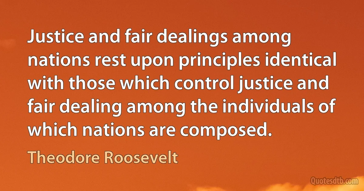 Justice and fair dealings among nations rest upon principles identical with those which control justice and fair dealing among the individuals of which nations are composed. (Theodore Roosevelt)