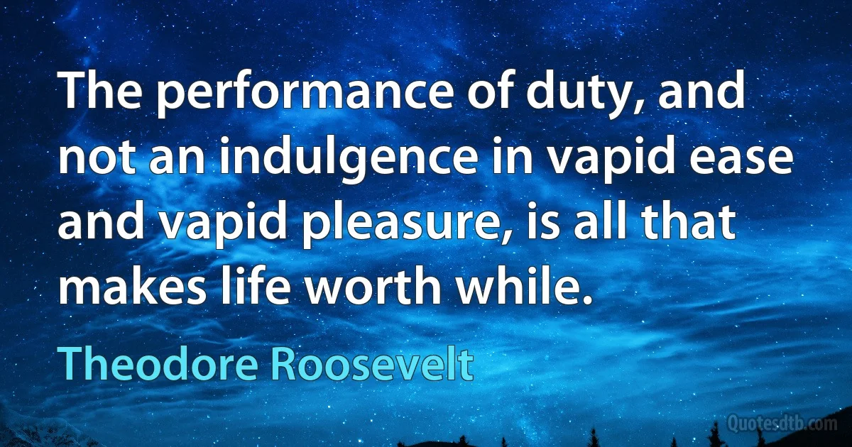 The performance of duty, and not an indulgence in vapid ease and vapid pleasure, is all that makes life worth while. (Theodore Roosevelt)