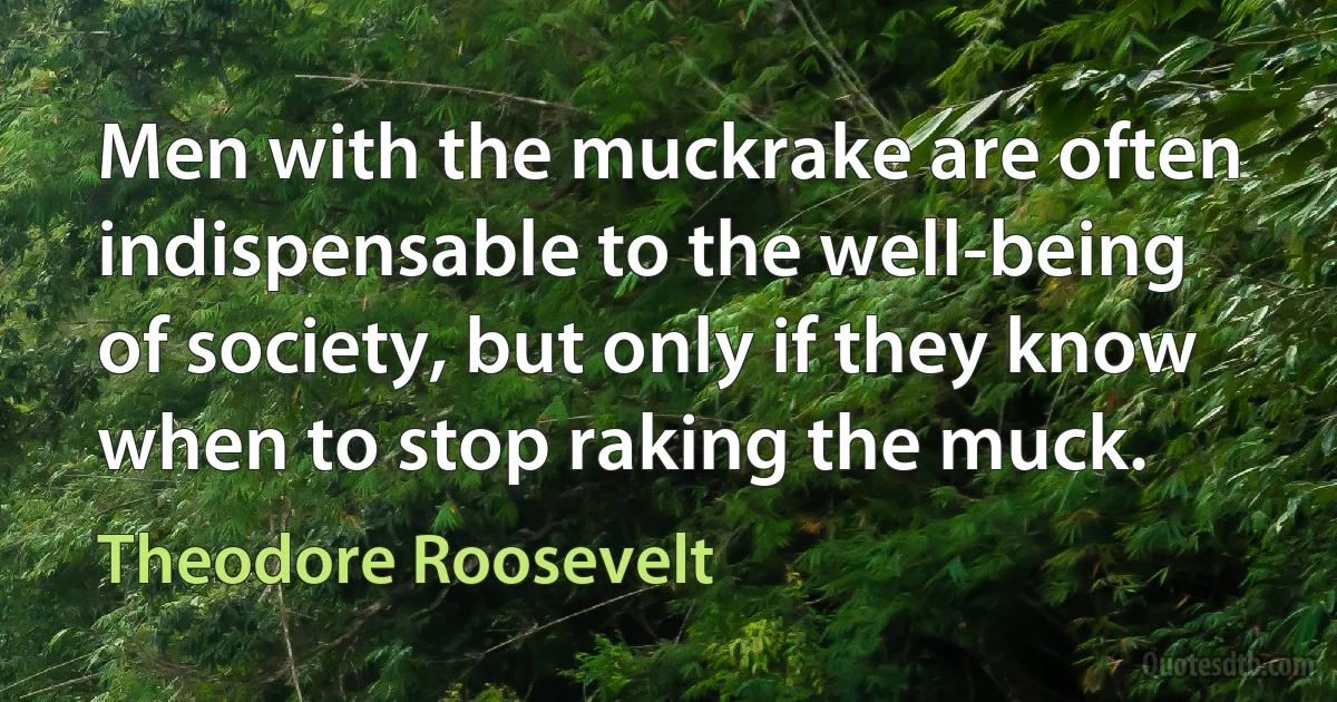 Men with the muckrake are often indispensable to the well-being of society, but only if they know when to stop raking the muck. (Theodore Roosevelt)