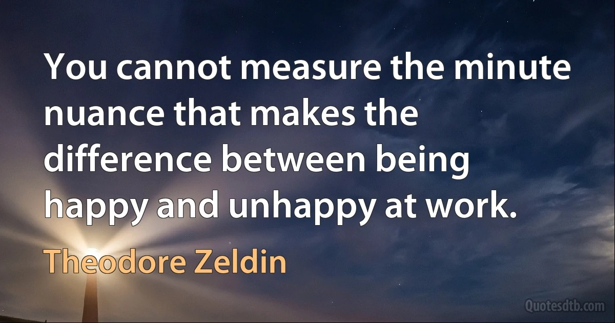 You cannot measure the minute nuance that makes the difference between being happy and unhappy at work. (Theodore Zeldin)