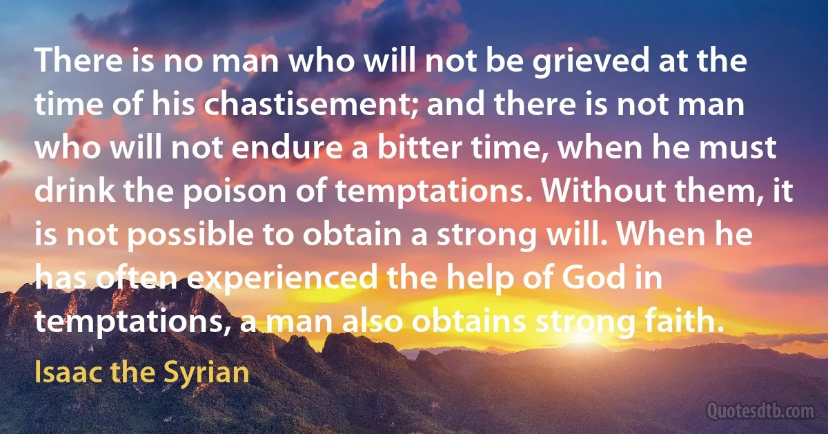 There is no man who will not be grieved at the time of his chastisement; and there is not man who will not endure a bitter time, when he must drink the poison of temptations. Without them, it is not possible to obtain a strong will. When he has often experienced the help of God in temptations, a man also obtains strong faith. (Isaac the Syrian)