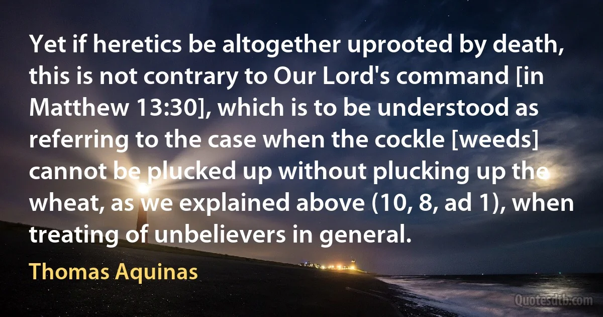 Yet if heretics be altogether uprooted by death, this is not contrary to Our Lord's command [in Matthew 13:30], which is to be understood as referring to the case when the cockle [weeds] cannot be plucked up without plucking up the wheat, as we explained above (10, 8, ad 1), when treating of unbelievers in general. (Thomas Aquinas)