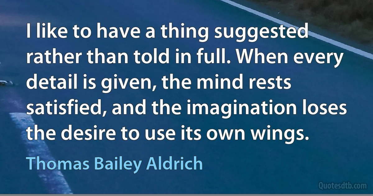 I like to have a thing suggested rather than told in full. When every detail is given, the mind rests satisfied, and the imagination loses the desire to use its own wings. (Thomas Bailey Aldrich)