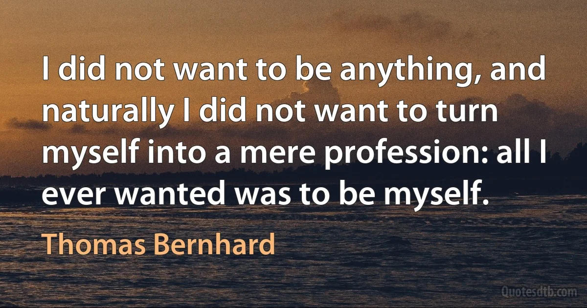 I did not want to be anything, and naturally I did not want to turn myself into a mere profession: all I ever wanted was to be myself. (Thomas Bernhard)