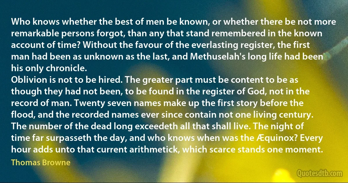 Who knows whether the best of men be known, or whether there be not more remarkable persons forgot, than any that stand remembered in the known account of time? Without the favour of the everlasting register, the first man had been as unknown as the last, and Methuselah's long life had been his only chronicle.
Oblivion is not to be hired. The greater part must be content to be as though they had not been, to be found in the register of God, not in the record of man. Twenty seven names make up the first story before the flood, and the recorded names ever since contain not one living century. The number of the dead long exceedeth all that shall live. The night of time far surpasseth the day, and who knows when was the Æquinox? Every hour adds unto that current arithmetick, which scarce stands one moment. (Thomas Browne)