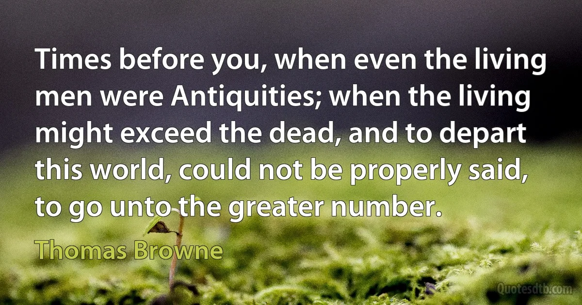 Times before you, when even the living men were Antiquities; when the living might exceed the dead, and to depart this world, could not be properly said, to go unto the greater number. (Thomas Browne)