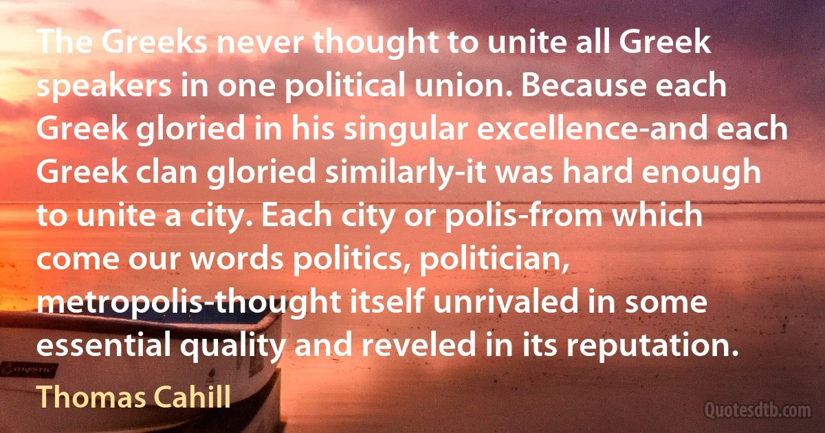 The Greeks never thought to unite all Greek speakers in one political union. Because each Greek gloried in his singular excellence-and each Greek clan gloried similarly-it was hard enough to unite a city. Each city or polis-from which come our words politics, politician, metropolis-thought itself unrivaled in some essential quality and reveled in its reputation. (Thomas Cahill)