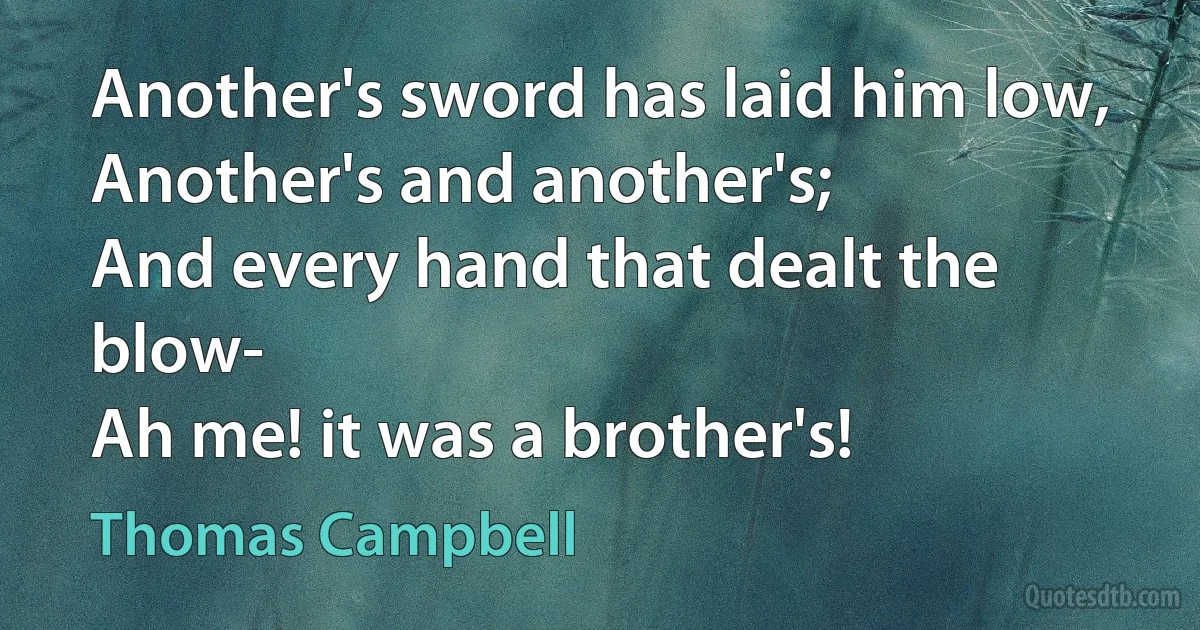 Another's sword has laid him low,
Another's and another's;
And every hand that dealt the blow-
Ah me! it was a brother's! (Thomas Campbell)