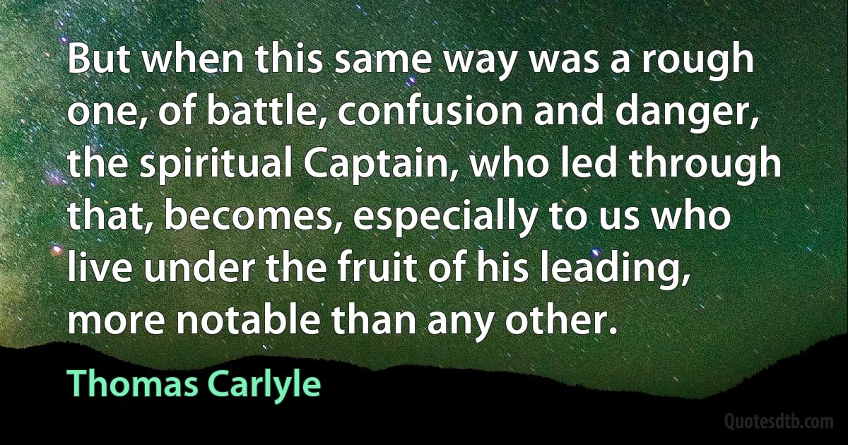 But when this same way was a rough one, of battle, confusion and danger, the spiritual Captain, who led through that, becomes, especially to us who live under the fruit of his leading, more notable than any other. (Thomas Carlyle)