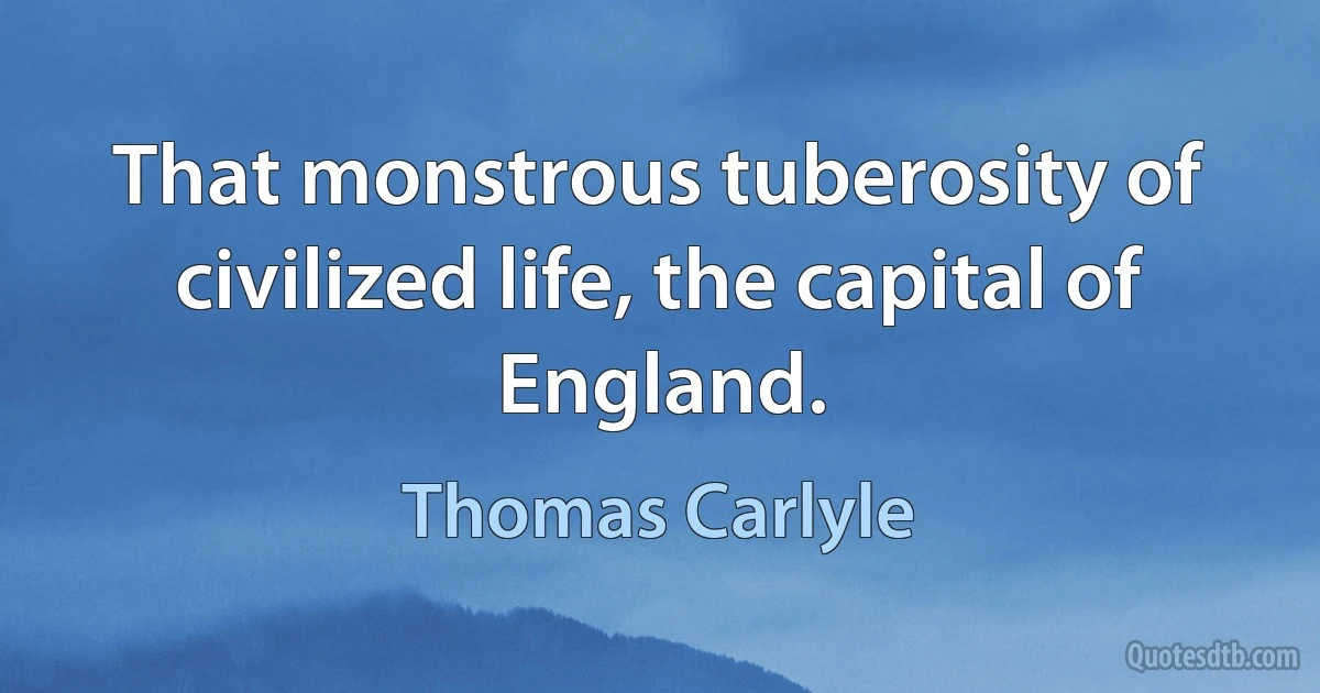 That monstrous tuberosity of civilized life, the capital of England. (Thomas Carlyle)