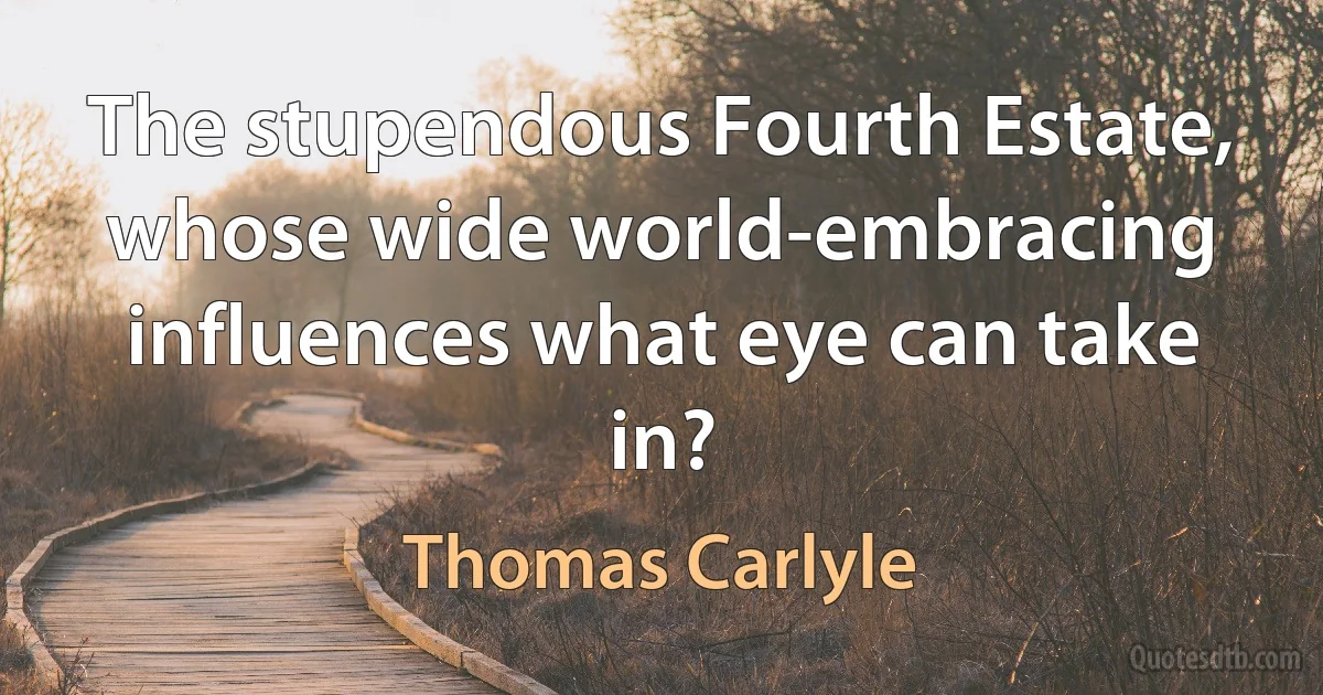 The stupendous Fourth Estate, whose wide world-embracing influences what eye can take in? (Thomas Carlyle)