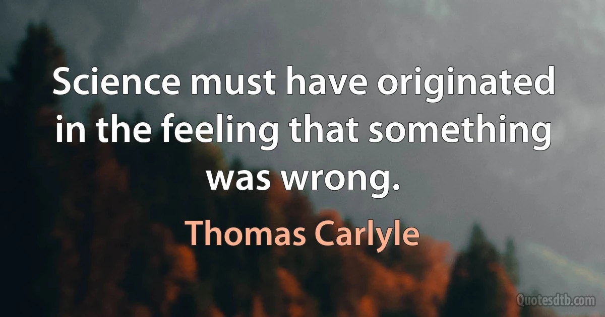 Science must have originated in the feeling that something was wrong. (Thomas Carlyle)