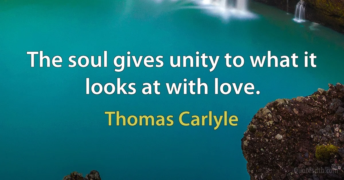 The soul gives unity to what it looks at with love. (Thomas Carlyle)